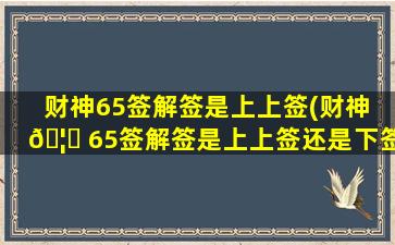 财神65签解签是上上签(财神 🦟 65签解签是上上签还是下签)